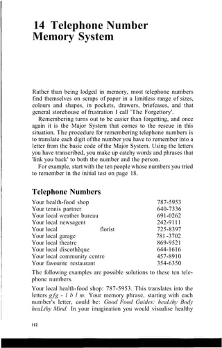 14 Telephone Number
Memory System
Rather than being lodged in memory, most telephone numbers
find themselves on scraps of paper in a limitless range of sizes,
colours and shapes, in pockets, drawers, briefcases, and that
general storehouse of frustration I call 'The Forgettory'.
Remembering turns out to be easier than forgetting, and once
again it is the Major System that comes to the rescue in this
situation. The procedure for remembering telephone numbers is
to translate each digit ofthe number you have to remember into a
letter from the basic code of the Major System. Using the letters
you have transcribed, you make up catchy words and phrases that
'link you back' to both the number and the person.
For example, start with the ten people whose numbers you tried
to remember in the initial test on page 18.
Telephone Numbers
Your health-food shop 787-5953
Your tennis partner 640-7336
Your local weather bureau 691-0262
Your local newsagent 242-9111
Your local florist 725-8397
Your local garage 781 -3702
Your local theatre 869-9521
Your local discotheque 644-1616
Your local community centre 457-8910
Your favourite restaurant 354-6350
The following examples are possible solutions to these ten tele-
phone numbers.
Your local health-food shop: 787-5953. This translates into the
letters g fg - l b l m. Your memory phrase, starting with each
number's letter, could be: Good Food Guides: heaLthy Body
heaLthy Mind. In your imagination you would visualise healthy
112
 