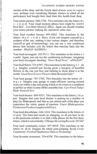 TELEPHONE NUMBER MEMORY SYSTEM
owners of the shop, and the Greek ideal of mens sana in corpore
sano, perhaps even visualising Olympic Games in which all the
participants had bought their food from this health-food shop.
Your tennis partner: 640-7336. This translates into the letters sh r
s - c m m sh. Your visual memory phrase here might be: SHOWS
Real Skill - Can MakeMasterly SHots. Again you should visualise
your tennis partner making the statement come true.
Your local weather bureau: 691-0262. This translates to the
letters: sh p d - s n sh n. Here, if you can imagine yourself as a
sculptor of the sun, making it into various shapes, and therefore
yourself as god of meteorology, you can use a very condensed
phrase that includes only the letters that translate back into the
number: SHaPeD SuNSHiNe!
Your local newsagent: 242-9111. This translates to the letters n r
n-pdtd. Again, you can use the condensing technique, imagining
your local newsagent shouting: 'News! Read News! - uPDaTeD!'
Your localflorist:725-8397. This translates to the lettersg n l - fm
b g. Imagine yourself just having given a bouquet of beautiful
flowers to the one you love and wanting to shout about it to the
world: 'GoodNewsLovers!FlowersMakeBeautifulGifts!'
Your local garage: 781-3702. This translates into the letters cft -
m g s n. Imagine your garage as super-efficient, turning around
every car within a day and giving it back to its owner in a condition
as perfect as when it came offthe assembly line: Cars Fixed Today!
Made Good aS New.
Your local theatre: 869-9521. This translates to the letters f sh p-
pint. Imagine that your local theatre is putting on a number of
plays by Shakespeare and that as you attend each ofthe plays you
experience the entire gamut of emotion: Finest SHakespearian
ProductionsProduceLaughteraNdTears.
Your local discotheque: 644-1616. This translates to the letters ch
rr-dj dj. The latter part needs no changing, so all you have to do
in this particular number is to find a little phrase for the first three
letters,whichisconveniently: CHangesRevolvingRecords-DJ!DJ!
Your local community centre: 457-8910. This translates to the
letters rlc -fb ds. Imagine the whole joint jumping: Really Lively
Community-Football!Badminton!Dances!Swimming!
Your favourite restaurant: 354-6350. This translates to the letters
 