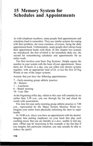 15 Memory System for
Schedules and Appointments
As with telephone numbers, many people find appointments and
schedules hard to remember. They use similar systems for coping
with their problem, the most common, of course, being the daily
appointment book. Unfortunately, many people don't always keep
their appointment books with them. In this chapter two systems
are introduced, the first ofwhich is for immediate daily use, the
second for remembering schedules and appointments for an
entire week.
The first involves your basic Peg Systems. Simply equate the
number in your system with the hour ofyour appointment. Since
there are 24 hours in a day, you can either join shorter systems
together, with an appropriate total of 24, or use the first 24 Peg
Words in one of the larger systems.
Assume that you have the following appointments:
7 - Early-morning group athletic practice
10 - Dentist
1 - Luncheon
6 - Board meeting
10 - Late film
At the beginning ofthe day, which in this case will certainly be no
earlier than 5.30 a.m., you run through the list and check for
words with associations.
The time for your early-morning group athletic practice is 7.00
a.m., represented by the Major System Memory Word key.
Imagine your entire team physically unlocking the door to super
health.
At 10.00 a.m. (daze) you have an appointment with the dentist.
Imagine him putting earphones on your head that play such
soothing music that you are literally in a daze, unable to feel any
pain. (What may be interesting in this example is the fact that if
you imagine this particular situation, you may actually be able to
reduce the pain!)
116
 