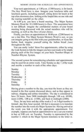 MEMORY SYSTEM FOR SCHEDULES AND APPOINTMENTS
Your next appointment, at 1.00 p.m. (1300 hours), is for lunch.
The Key Word here is dam. Imagine your luncheon table and
luncheon guests, including yourself, sitting down for lunch at the
top ofan enormous dam, looking at the limpid lake on one side and
the roaring waterfall on the other.
At 6.00 p.m. you have a board meeting. The Major System
Memory Word for 18 (1800 hours) is Dave. The association here
is not difficult: imagine the confidential matters of your board
meeting being discussed with the actual members who will be
meeting, as well as the Dave of your choice.
Finally, you have an appointment at 10.00 p.m. (2200 hours) to
see a late film. The Major System Memory Word is nan, so you
can imagine going to the film with your grandmother, or ifyou like
Indian food, imagine yourself eating the Indian bread {nan)
throughout the film.
You can easily 'order' these five appointments, either by using
the Link System to link the images you have just made or by simply
placing each of the five images on your basic Number-Shape or
Number-Rhyme System.
The second system for remembering schedules and appointments
may be used for an entire week. Take Sunday as day 1 ofthe week
and ascribe a number to each of the other days:
Sunday 1
Monday 2
Tuesday 3
Wednesday 4
Thursday 5
Friday 6
Saturday 7
Having given a number to the day, you treat the hours as they are
treated in the first system discussed above, and as they appear in
railway, shipping and airline timetables. The day is considered to
have 24 hours, from 2400 (midnight) through 1.00 a.m. (0100),
noon (1200), 1.00 p.m. (1300), and back to midnight (2400).
Thus, for any hour and day ofthe week a 2- or 3-digit number is
formed - day first, hour second. All that is necessary is to translate
the number into the word ofa Major System list. Having arrived at
the word, you link it with the appropriate appointment. For
example, suppose you had an appointment to see a car you wanted
to buy at 9.00 a.m. on Tuesday. Tuesday is represented by the
number 3, which in the Major System translates to the letter m.
117
 
