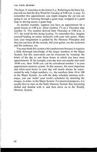 USE YOUR MEMORY
The hour, 9, translates to the letters b, p. Referring to the basic list,
you will see that the Key Word for Tuesday at 9.00 a.m. is map. To
remember this appointment, you might imagine the car you are
going to see as bursting through a giant map, wrapped in a giant
map or driving across a giant map.
As another example, suppose you have an appointment for a
guitar lesson at 5.00 p.m. (hour number 17) on a Thursday (day
number 5). The number derived from Thursday at 5.00 p.m. is
517, the word for this being leading. To remember this, imagine
yourself leading an entire orchestra with your solo guitar. Make
sure your imagination is guided by the Memory Principles and
that you can hear all the sounds, feel your guitar, see the orchestra
and the audience, etc.
You may think this system a bit cumbersome because it requires
a fairly thorough knowledge of the larger numbers in the Major
System, but this reservation can be overcome by 'rotating' the
hours of the day to suit those hours in which you have most
appointments. If, for example, your day does not usually start until
10.00 a.m., then 10.00 a.m. can be considered number 1 in your
appointment memory system. In this manner, the most important
and often-used hours in your day will nearly always be repre-
sented by only 2-digit numbers, i.e., the numbers from 10 to 100
in the Major System. As with the daily schedule memory tech-
nique, you can 'order' your week's schedules by attaching the
images, in order, to the Major System. For practical purposes, it is
usually best to start on the Daily Memory System first, becoming
skilled and familiar with it, and then move on to the Weekly
Memory System.
n8
 