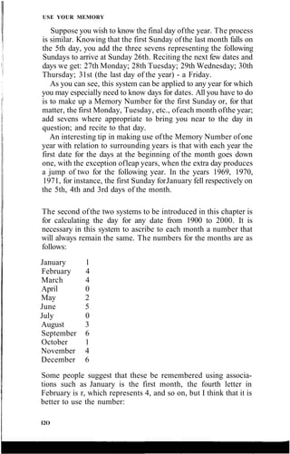 USE YOUR MEMORY
Suppose you wish to know the final day ofthe year. The process
is similar. Knowing that the first Sunday ofthe last month falls on
the 5th day, you add the three sevens representing the following
Sundays to arrive at Sunday 26th. Reciting the next few dates and
days we get: 27th Monday; 28th Tuesday; 29th Wednesday; 30th
Thursday; 31st (the last day of the year) - a Friday.
As you can see, this system can be applied to any year for which
you may especially need to know days for dates. All you have to do
is to make up a Memory Number for the first Sunday or, for that
matter, the first Monday, Tuesday, etc., ofeach month ofthe year;
add sevens where appropriate to bring you near to the day in
question; and recite to that day.
An interesting tip in making use ofthe Memory Number ofone
year with relation to surrounding years is that with each year the
first date for the days at the beginning of the month goes down
one, with the exception ofleap years, when the extra day produces
a jump of two for the following year. In the years 1969, 1970,
1971, for instance, the first Sunday forJanuary fell respectively on
the 5th, 4th and 3rd days of the month.
The second ofthe two systems to be introduced in this chapter is
for calculating the day for any date from 1900 to 2000. It is
necessary in this system to ascribe to each month a number that
will always remain the same. The numbers for the months are as
follows:
Some people suggest that these be remembered using associa-
tions such as January is the first month, the fourth letter in
February is r, which represents 4, and so on, but I think that it is
better to use the number:
I2O
January 1
February 4
March 4
April 0
May 2
June 5
July 0
August 3
September 6
October 1
November 4
December 6
 
