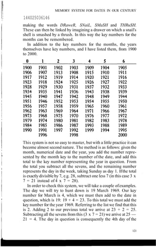 MEMORY SYSTEM FOR DATES IN OUR CENTURY
144025036146
making the words DRaweR, SNaiL, SMaSH and THRuSH.
These can then be linked by imagining a drawer on which a snail's
shell is smashed by a thrush. In this way the key numbers for the
months can be remembered.
In addition to the key numbers for the months, the years
themselves have key numbers, and I have listed them, from 1900
to 2000.
This system is not so easy to master, but with a little practice it can
become almost second nature. The method is as follows: given the
month, numerical date and the year, you add the number repre-
sented by the month key to the number of the date, and add this
total to the key number representing the year in question. From
the total you subtract all the sevens, and the remaining number
represents the day in the week, taking Sunday as day 1. Ifthe total
is exactly divisible by 7, e.g. 28, subtract one less 7 (in this case 3 x
7 = 21 instead of 4 x 7 = 28).
In order to check this system, we will take a couple ofexamples.
The day we will try to hunt down is 19 March 1969. Our key
number for March is 4, which we must then add to the date in
question, which is 19: 19 + 4 = 23. To this total we must add the
key number for the year 1969. Referring to the list we find that this
is 2. Adding 2 to our previous total we arrive at 23 + 2 = 25.
Subtracting all the sevens from this (3 x 7 = 21) we arrive at 25 —
21 = 4. The day in question is consequently the 4th day of the
121
 
