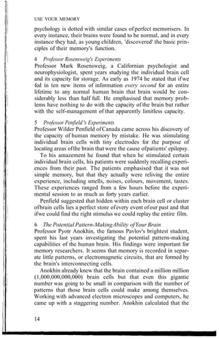 USE YOUR MEMORY
psychology is dotted with similar cases of perfect memorisers. In
every instance, their brains were found to be normal, and in every
instance they had, as young children, 'discovered' the basic prin-
ciples of their memory's function.
4 Professor Rosensweig's Experiments
Professor Mark Rosensweig, a Californian psychologist and
neurophysiologist, spent years studying the individual brain cell
and its capacity for storage. As early as 1974 he stated that ifwe
fed in ten new items of information every second for an entire
lifetime to any normal human brain that brain would be con-
siderably less than half full. He emphasised that memory prob-
lems have nothing to do with the capacity of the brain but rather
with the self-management of that apparently limitless capacity.
5 Professor Penfield's Experiments
Professor Wilder Penfield ofCanada came across his discovery of
the capacity of human memory by mistake. He was stimulating
individual brain cells with tiny electrodes for the purpose of
locating areas ofthe brain that were the cause ofpatients' epilepsy.
To his amazement he found that when he stimulated certain
individual brain cells, his patients were suddenly recalling experi-
ences from their past. The patients emphasised that it was not
simple memory, but that they actually were reliving the entire
experience, including smells, noises, colours, movement, tastes.
These experiences ranged from a few hours before the experi-
mental session to as much as forty years earlier.
Penfield suggested that hidden within each brain cell or cluster
ofbrain cells lies a perfect store ofevery event ofour past and that
ifwe could find the right stimulus we could replay the entire film.
6 The Potential Pattern-MakingAbility ofYour Brain
Professor Pyotr Anokhin, the famous Pavlov's brightest student,
spent his last years investigating the potential pattern-making
capabilities of the human brain. His findings were important for
memory researchers. It seems that memory is recorded in separ-
ate little patterns, or electromagnetic circuits, that are formed by
the brain's interconnecting cells.
Anokhin already knew that the brain contained a million million
(1,000,000,000,000) brain cells but that even this gigantic
number was going to be small in comparison with the number of
patterns that those brain cells could make among themselves.
Working with advanced electron microscopes and computers, he
came up with a staggering number. Anokhin calculated that the
14
 