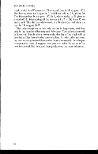 USE YOUR MEMORY
week, which is a Wednesday. The second date is 23 August 1972.
Our key number for August is 3, which we add to 23, giving 26.
The key number for the year 1972 is 6, which added to 26 gives us
a total of 32. Subtracting all the sevens ( 4 x 7 = 28) from 32 we
arrive at 4. The 4th day ofthe week is a Wednesday, which is the
day for 23 August 1972.
The only exception to this rule occurs in leap years, and then
only in the months ofJanuary and February. Your calculations will
be identical, but for these two months the day of the week will be
one day earlier than the day you calculate. As with other systems,
the bestway to gain confidence with those discussed in this chapter
is to practise them. I suggest that you start with the easier of the
two, become skilled in it, and then graduate to the more advanced.
122
 