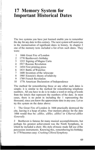 17 Memory System for
Important Historical Dates
The two systems you have just learned enable you to remember
the day for any date in this century. The next system will assistyou
in the memorisation of significant dates in history. In chapter 2
one of the memory tests included a list of ten such dates. They
were:
1 1666 Great Fire of London
2 1770 Beethoven's birthday
3 1215 Signing of Magna Carta
4 1917 Russian Revolution
5 1454 First printing press
6 1815 Battle of Waterloo
7 1608 Invention of the telescope
8 1905 Einstein's theory of relativity
9 1789 French Revolution
10 1776 American Declaration of Independence
The method for remembering these or any other such dates is
simple; it is similar to the method for remembering telephone
numbers. All you have to do is to make a word or string ofwords
from the letters that represent the numbers of the date. In most
cases, there is no point in including the 1 representing the
thousand, since you know the approximate date in any case. Let us
try this system on the dates above:
1 The Great Fire of London in 1666 practically destroyed the
city, leaving it a heap of ashes. Our memory phrase for the date
1666 would thus be: aSHes, aSHes, aSHes! or CHarred aSHes
Generally.
2 Beethoven is famous for many musical accomplishments, but
perhaps his greatest achievement was the Ninth Symphony, in
which he included a choir. His style ofmusic made full use ofthe
percussion instruments. Knowing this, remembering his birthday
in 1770 becomes easy: Crashing CHoral Symphony.
123
 