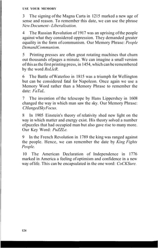USE YOUR MEMORY
3 The signing ofthe Magna Carta in 1215 marked a new age of
sense and reason. To remember this date, we can use the phrase
New Document - Liberalisation.
4 The Russian Revolution of 1917 was an uprising ofthe people
against what they considered oppression. They demanded greater
equality in the form of communism. Our Memory Phrase: People
DemandCommunism.
5 Printing presses are often great rotating machines that churn
out thousands ofpages a minute. We can imagine a small version
of this as the first printing press, in 1454, which can be remembered
by the word RoLleR.
6 The Battle ofWaterloo in 1815 was a triumph for Wellington
but can be considered fatal for Napoleon. Once again we use a
Memory Word rather than a Memory Phrase to remember the
date: FaTaL.
7 The invention of the telescope by Hans Lippershey in 1608
changed the way in which man saw the sky. Our Memory Phrase:
CHangedSkyFocus.
8 In 1905 Einstein's theory of relativity shed new light on the
way in which matter and energy exist. His theory solved a number
ofpuzzles that had occupied man but also gave rise to many more.
Our Key Word: PuZZLe.
9 In the French Revolution in 1789 the king was ranged against
the people. Hence, we can remember the date by King Fights
People.
10 The American Declaration of Independence in 1776
marked in America a feeling ofoptimism and confidence in a new
way oflife. This can be encapsulated in the one word: CoCKSure.
124
 