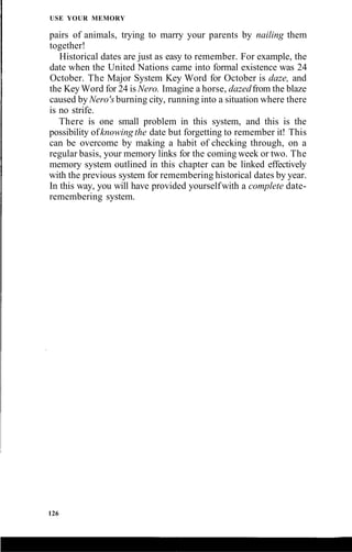 USE YOUR MEMORY
pairs of animals, trying to marry your parents by nailing them
together!
Historical dates are just as easy to remember. For example, the
date when the United Nations came into formal existence was 24
October. The Major System Key Word for October is daze, and
the KeyWord for 24 is Nero. Imagine a horse, dazedfrom the blaze
caused by Nero's burning city, running into a situation where there
is no strife.
There is one small problem in this system, and this is the
possibility ofknowing the date but forgetting to remember it! This
can be overcome by making a habit of checking through, on a
regular basis, your memory links for the coming week or two. The
memory system outlined in this chapter can be linked effectively
with the previous system for remembering historical dates by year.
In this way, you will have provided yourselfwith a complete date-
remembering system.
126
 