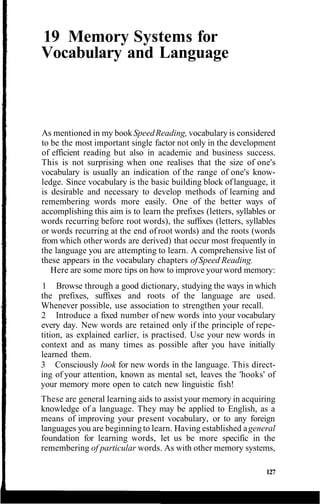 19 Memory Systems for
Vocabulary and Language
As mentioned in my bookSpeedReading, vocabulary is considered
to be the most important single factor not only in the development
of efficient reading but also in academic and business success.
This is not surprising when one realises that the size of one's
vocabulary is usually an indication of the range of one's know-
ledge. Since vocabulary is the basic building block oflanguage, it
is desirable and necessary to develop methods of learning and
remembering words more easily. One of the better ways of
accomplishing this aim is to learn the prefixes (letters, syllables or
words recurring before root words), the suffixes (letters, syllables
or words recurring at the end of root words) and the roots (words
from which other words are derived) that occur most frequently in
the language you are attempting to learn. A comprehensive list of
these appears in the vocabulary chapters ofSpeed Reading.
Here are some more tips on how to improve yourword memory:
1 Browse through a good dictionary, studying the ways in which
the prefixes, suffixes and roots of the language are used.
Whenever possible, use association to strengthen your recall.
2 Introduce a fixed number of new words into your vocabulary
every day. New words are retained only if the principle of repe-
tition, as explained earlier, is practised. Use your new words in
context and as many times as possible after you have initially
learned them.
3 Consciously look for new words in the language. This direct-
ing of your attention, known as mental set, leaves the 'hooks' of
your memory more open to catch new linguistic fish!
These are general learning aids to assist your memory in acquiring
knowledge of a language. They may be applied to English, as a
means of improving your present vocabulary, or to any foreign
languages you are beginning to learn. Having established ageneral
foundation for learning words, let us be more specific in the
remembering of particular words. As with other memory systems,
127
 