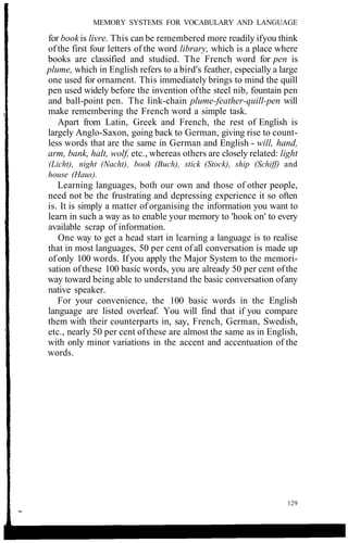MEMORY SYSTEMS FOR VOCABULARY AND LANGUAGE
for bookis livre. This can be remembered more readily ifyou think
of the first four letters of the word library, which is a place where
books are classified and studied. The French word for pen is
plume, which in English refers to a bird's feather, especially a large
one used for ornament. This immediately brings to mind the quill
pen used widely before the invention ofthe steel nib, fountain pen
and ball-point pen. The link-chain plume-feather-quill-pen will
make remembering the French word a simple task.
Apart from Latin, Greek and French, the rest of English is
largely Anglo-Saxon, going back to German, giving rise to count-
less words that are the same in German and English - will, hand,
arm, bank, halt, wolf, etc., whereas others are closely related: light
(Licht), night (Nacht), book (Buch), stick (Stock), ship (Schiff) and
house (Haus).
Learning languages, both our own and those of other people,
need not be the frustrating and depressing experience it so often
is. It is simply a matter of organising the information you want to
learn in such a way as to enable your memory to 'hook on' to every
available scrap of information.
One way to get a head start in learning a language is to realise
that in most languages, 50 per cent ofall conversation is made up
of only 100 words. Ifyou apply the Major System to the memori-
sation ofthese 100 basic words, you are already 50 per cent ofthe
way toward being able to understand the basic conversation ofany
native speaker.
For your convenience, the 100 basic words in the English
language are listed overleaf. You will find that if you compare
them with their counterparts in, say, French, German, Swedish,
etc., nearly 50 per cent ofthese are almost the same as in English,
with only minor variations in the accent and accentuation of the
words.
129
 