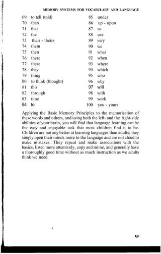 MEMORY SYSTEMS FOR VOCABULARY AND LANGUAGE
69 to tell (told)
70 than
71 that
72 the
73 their - theirs
74 them
75 then
76 there
77 these
78 they
79 thing
80 to think (thought)
81 this
82 through
83 time
84 to
85 under
86 up - upon
87 us
88 use
89 very
90 we
91 what
92 when
93 where
94 which
95 who
96 why
97 will
98 with
99 work
100 you - yours
Applying the Basic Memory Principles to the memorisation of
these words and others, and using both the left- and the right-side
abilities ofyour brain, you will find that language learning can be
the easy and enjoyable task that most children find it to be.
Children are not any better at learning languages than adults; they
simply open their minds more to the language and are not afraid to
make mistakes. They repeat and make associations with the
basics, listen more attentively, copy and mime, and generally have
a thoroughly good time without as much instruction as we adults
think we need.
 