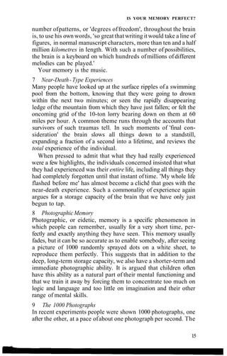 IS YOUR MEMORY PERFECT?
number ofpatterns, or 'degrees offreedom', throughout the brain
is, to use his own words, 'so great thatwriting itwould take a line of
figures, in normal manuscript characters, more than ten and a half
million kilometres in length. With such a number of possibilities,
the brain is a keyboard on which hundreds ofmillions ofdifferent
melodies can be played.'
Your memory is the music.
7 Near-Death-Type Experiences
Many people have looked up at the surface ripples of a swimming
pool from the bottom, knowing that they were going to drown
within the next two minutes; or seen the rapidly disappearing
ledge ofthe mountain from which they have just fallen; or felt the
oncoming grid of the 10-ton lorry bearing down on them at 60
miles per hour. A common theme runs through the accounts that
survivors of such traumas tell. In such moments of 'final con-
sideration' the brain slows all things down to a standstill,
expanding a fraction of a second into a lifetime, and reviews the
total experience of the individual.
When pressed to admit that what they had really experienced
were a few highlights, the individuals concerned insisted thatwhat
they had experienced was their entire life, including all things they
had completely forgotten until that instant oftime. 'My whole life
flashed before me' has almost become a cliche that goes with the
near-death experience. Such a commonality of experience again
argues for a storage capacity of the brain that we have only just
begun to tap.
8 Photographic Memory
Photographic, or eidetic, memory is a specific phenomenon in
which people can remember, usually for a very short time, per-
fectly and exactly anything they have seen. This memory usually
fades, but it can be so accurate as to enable somebody, after seeing
a picture of 1000 randomly sprayed dots on a white sheet, to
reproduce them perfectly. This suggests that in addition to the
deep, long-term storage capacity, we also have a shorter-term and
immediate photographic ability. It is argued that children often
have this ability as a natural part of their mental functioning and
that we train it away by forcing them to concentrate too much on
logic and language and too little on imagination and their other
range of mental skills.
9 The 1000 Photographs
In recent experiments people were shown 1000 photographs, one
after the other, at a pace ofabout one photograph per second. The
15
 
