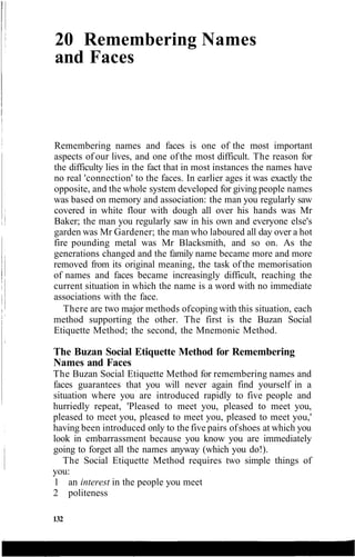20 Remembering Names
and Faces
Remembering names and faces is one of the most important
aspects of our lives, and one of the most difficult. The reason for
the difficulty lies in the fact that in most instances the names have
no real 'connection' to the faces. In earlier ages it was exactly the
opposite, and the whole system developed for giving people names
was based on memory and association: the man you regularly saw
covered in white flour with dough all over his hands was Mr
Baker; the man you regularly saw in his own and everyone else's
garden was Mr Gardener; the man who laboured all day over a hot
fire pounding metal was Mr Blacksmith, and so on. As the
generations changed and the family name became more and more
removed from its original meaning, the task of the memorisation
of names and faces became increasingly difficult, reaching the
current situation in which the name is a word with no immediate
associations with the face.
There are two major methods ofcoping with this situation, each
method supporting the other. The first is the Buzan Social
Etiquette Method; the second, the Mnemonic Method.
The Buzan Social Etiquette Method for Remembering
Names and Faces
The Buzan Social Etiquette Method for remembering names and
faces guarantees that you will never again find yourself in a
situation where you are introduced rapidly to five people and
hurriedly repeat, 'Pleased to meet you, pleased to meet you,
pleased to meet you, pleased to meet you, pleased to meet you,'
having been introduced only to the five pairs ofshoes at which you
look in embarrassment because you know you are immediately
going to forget all the names anyway (which you do!).
The Social Etiquette Method requires two simple things of
you:
1 an interest in the people you meet
2 politeness
132
 