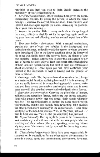 USE YOUR MEMORY
repetition of any item you wish to learn greatly increases the
probability of your remembering it.
5 Verify thepronunciation. Once you have been given the name,
immediately confirm, by asking the person to whom the name
belongs, ifyou have the correct pronunciation. This confirms your
interest and once again repeats the name, increasing the probabi-
lity of your remembering it.
6 Request the spelling. If there is any doubt about the spelling of
the name, politely or playfully ask for the spelling, again confirm-
ing your interest and allowing another natural repetition of the
name.
7 Your new hobby - derivations. With a natural enthusiasm,
explain that one of your new hobbies is the background and
derivation ofnames, and politely ask the person to whom you have
been introduced if he or she knows anything about the history of
his or her own family name. (Be sure you know the history ofyour
own surname!) It may surprise you to know that on average 50 per
cent ofpeople not only know at least some part ofthe background
of their families' nomenclature but most of them are enthusiastic
about discussing it. Once again you will have confirmed your
interest in the individual, as well as having laid the ground for
more repetition.
8 Exchange cards. The Japanese have developed card-exchange
as a major social function, realising how useful it is for memory. If
you are really interested in remembering people's names, make
sure you have a very presentable card to give them, and in most
cases theywill give you their own or write the details down for you.
9 Repetition in conversation. Carrying the principles of interest,
politeness and repetition further, make sure that during conversa-
tions with people newly met you repeat their names wherever
possible. This repetition helps to implant the name more firmly in
your memory, and it is also socially more rewarding, for it involves
the other person more intimately in the conversation. It is far more
satisfying for them to hear you say, 'Yes, as Mary has just said .. .'
than to hear you say, 'Yes, as she [as you point] has just said ...'
10 Repeat internally. During any little pause in the conversation,
look analytically and with interest at the various people who are
speaking and about whom others are speaking, repeating intern-
ally to yourself the names that by now will be becoming second
nature to you.
11 Check during longer breaks. Ifyou have gone to get a drink for
someone or for yourself, or for any other reason are momentarily
alone in a crowd, spend that time scanning everyone you have met,
 