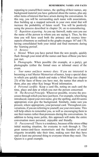 REMEMBERING NAMES AND FACES
repeating to yourselftheir names, the spelling of their names, any
background material you have gathered about the names, plus any
other items ofinterest that have arisen during the conversation. In
this way, you will be surrounding each name with associations,
thus building up a mapped network in your own mind that will
increase the probability of future recall. You will be positively
using the process described in chapter 24, on re-remembering.
12 Repetition at parting. As you say farewell, make sure you use
the name of the person to whom you are saying it. Thus, by this
time you will have used both the primacy and recency time-
aspects ofmemory as outlined in the graphs on pages 167 and 170,
having consolidated both your initial and final moments during
the 'learning period'.
13 Reviews:
a Mental. When you have parted from the new people, quickly
flash through your mind all the names and faces ofthose you have
just met.
b Photographs. When possible (for example, at a party), get
photographs (either the formal ones or informal ones) of the
event.
c Your names and faces memory diary. If you are interested in
becoming a real Master Memoriser ofnames, keep a special diary
in which you quickly sketch and make a Mind Map (see chapter
23) of the faces of those you have met, the names that attach to
them, plus any other Key Image Word information.
d Personal cardfile. Keep a card file, noting on each card the
time, place and date at which you met the person concerned.
14 The Reversal Principle. Wherever possible, reverse the pro-
cesses through which you have justbeen. For example, when being
introduced, repeatyour own name, give the spelling, and ifit seems
appropriate even give the background. Similarly, make sure you
present, where appropriate, your personal card. Throughout con-
versations, if you are referring to yourself, use your own name. This
will help others to remember you, as well as encouraging them to
use their names rather than pronouns during the conversations. In
addition to being more polite, this approach will make the entire
conversation more personal, enjoyable and friendly.
15 Paceyourself. There is a tendency, because ofthe stress ofthey
initial meeting situation, for everyone to rush through it. The
great names-and-faces memorisers and the founders of social
etiquette invariably take their time, making sure that they have
said at least one personal thing to everyone whom they meet. The
Queen is a good example.
135
 