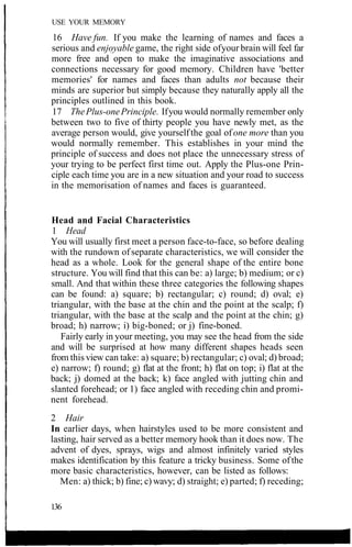 USE YOUR MEMORY
16 Have fun. If you make the learning of names and faces a
serious and enjoyable game, the right side ofyour brain will feel far
more free and open to make the imaginative associations and
connections necessary for good memory. Children have 'better
memories' for names and faces than adults not because their
minds are superior but simply because they naturally apply all the
principles outlined in this book.
17 ThePlus-onePrinciple. Ifyou would normally remember only
between two to five of thirty people you have newly met, as the
average person would, give yourselfthe goal ofone more than you
would normally remember. This establishes in your mind the
principle of success and does not place the unnecessary stress of
your trying to be perfect first time out. Apply the Plus-one Prin-
ciple each time you are in a new situation and your road to success
in the memorisation of names and faces is guaranteed.
Head and Facial Characteristics
1 Head
You will usually first meet a person face-to-face, so before dealing
with the rundown ofseparate characteristics, we will consider the
head as a whole. Look for the general shape of the entire bone
structure. You will find that this can be: a) large; b) medium; or c)
small. And that within these three categories the following shapes
can be found: a) square; b) rectangular; c) round; d) oval; e)
triangular, with the base at the chin and the point at the scalp; f)
triangular, with the base at the scalp and the point at the chin; g)
broad; h) narrow; i) big-boned; or j) fine-boned.
Fairly early in your meeting, you may see the head from the side
and will be surprised at how many different shapes heads seen
from this view can take: a) square; b) rectangular; c) oval; d) broad;
e) narrow; f) round; g) flat at the front; h) flat on top; i) flat at the
back; j) domed at the back; k) face angled with jutting chin and
slanted forehead; or 1) face angled with receding chin and promi-
nent forehead.
2 Hair
In earlier days, when hairstyles used to be more consistent and
lasting, hair served as a better memory hook than it does now. The
advent of dyes, sprays, wigs and almost infinitely varied styles
makes identification by this feature a tricky business. Some ofthe
more basic characteristics, however, can be listed as follows:
Men: a) thick; b) fine; c) wavy; d) straight; e) parted; f) receding;
136
 