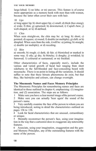 USE YOUR MEMORY
large-lobed; 1) no lobe; or m) uneven. This feature is of course
more appropriate as a memory hook with men than with women,
because the latter often cover their ears with hair.
10 Lips
a) long upper lip; b) short upper lip; c) small; d) thick (bee-stung);
e) wide; f) thin; g) upturned; h) downturned; i) Cupid's bow; j)
well-shaped; or k) ill-defined.
11 Chin
When seen straight-on, the chin may be: a) long; b) short; c)
pointed; d) square; e) round; f) double (or multiple); g) cleft; or h)
dimpled. When seen from the side, itwill be: a) jutting; b) straight;
c) double (or multiple); or d) receding.
12 Skin
a) smooth; b) rough; c) dark; d) fair; e) blemished or marked in
some way; f) oily; g) dry; h) blotchy; i) doughy; j) wrinkled; k)
furrowed; 1) coloured or suntanned; or m) freckled.
Other characteristics of faces, especially men's, include the
various and varied growth of facial hair ranging from short
sideburns to the full-blooded and face-concealing beard with
moustache. There is no point in listing all the variations. It should
suffice to note that these hirsute phenomena do exist, but that
they, like hairstyles and colours, can change overnight.
The Mnemonic Names and Faces Memory Principles
The Mnemonic Principles for remembering names and faces are
identical to those outlined in chapter 4, emphasising: (1) imagina-
tion, and (2) association. The steps are as follows:
1 Make sure you have a clear mental image ofthe person's name.
2 Make sure you can actually 'hear again' the sound of the
person's name.
3 Very carefully examine the face ofthe person to whom you are
being introduced, noting in detail the characteristics outlined on
pages 136 to 138.
4 Look for facial characteristics that are unusual, extraordinary
or unique.
5 Mentally reconstruct the person's face, using your imagina-
tion in the way that a cartoonist does to exaggerate any noteworthy
features.
6 Associate, using your imagination, exaggeration and the gen-
eral Memory Principles, any of the outstanding features with the
name of the person.
138
 