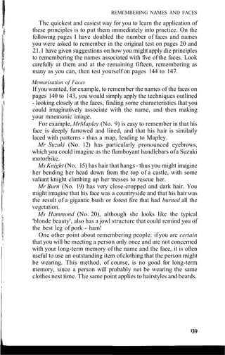 REMEMBERING NAMES AND FACES
The quickest and easiest way for you to learn the application of
these principles is to put them immediately into practice. On the
following pages I have doubled the number of faces and names
you were asked to remember in the original test on pages 20 and
21.1 have given suggestions on how you might apply die principles
to remembering the names associated with five ofthe faces. Look
carefully at them and at the remaining fifteen, remembering as
many as you can, then test yourself on pages 144 to 147.
Memorisation of Faces
If you wanted, for example, to remember the names of the faces on
pages 140 to 143, you would simply apply the techniques outlined
- looking closely at the faces, finding some characteristics that you
could imaginatively associate with the name, and then making
your mnemonic image.
For example, MrMapley (No. 9) is easy to remember in that his
face is deeply furrowed and lined, and that his hair is similarly
laced with patterns - thus a map, leading to Mapley.
Mr Suzuki (No. 12) has particularly pronounced eyebrows,
which you could imagine as the flamboyant handlebars ofa Suzuki
motorbike.
Ms Knight (No. 15) has hair that hangs - thus you might imagine
her bending her head down from the top of a castle, with some
valiant knight climbing up her tresses to rescue her.
Mr Burn (No. 19) has very close-cropped and dark hair. You
might imagine that his face was a countryside and that his hair was
the result of a gigantic bush or forest fire that had burned all the
vegetation.
Ms Hammond (No. 20), although she looks like the typical
'blonde beauty', also has a jowl structure that could remind you of
the best leg of pork - ham!
One other point about remembering people: if you are certain
that you will be meeting a person only once and are not concerned
with your long-term memory of the name and the face, it is often
useful to use an outstanding item ofclothing that the person might
be wearing. This method, of course, is no good for long-term
memory, since a person will probably not be wearing the same
clothes next time. The same point applies to hairstyles and beards.
 