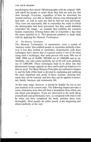 USE YOUR MEMORY
psychologists then mixed 100 photographs with the original 1000,
and asked the people to select those they had not seen the first
time through. Everyone, regardless of how he described his
normal memory, was able to identify almost every photograph he
had seen - as well as each one that he had not seen previously.
They were not necessarily able to remember the order in which
the photographs had been presented, but they could definitely
remember the image - an example that confirms the common
human experience of being better able to remember a face than
the name attached to it. This particular problem is easily dealt
with by applying the Memory Techniques.
10 The Memory Techniques
The Memory Techniques, or mnemonics, were a system of
'memory codes' that enabled people to remember perfectly what-
ever it was they wished to remember. Experiments with these
techniques have shown that if a person scores 9 out of 10 when
using such a technique, that same person will score 900 out of
1000, 9000 out of 10,000, 900,000 out of 1,000,000 and so on.
Similarly, one who scores perfectly out of 10 will score perfectly
out of 1,000,000. These techniques help us to delve into that
phenomenal storage capacity we have and to pull out whatever it is
thatwe need. The Basic Memory Principles are outlined in chapter
4, and the bulk ofthis book is devoted to explaining and outlining
the most important and useful of these systems, showing how
easily they can be learned, and how they can be applied in perso-
nal, family, business and community life.
At this early stage, however, it should be helpful for you to test
your memory in its current state. The following chapter provides a
series ofmemory tests that will form a foundation from which you
can check your progress. If you are interested in the truth about
yourselfand your performance now, as compared with what it will
be when you have completed the book, perform these tests
thoroughly. Most people do rather poorly at the beginning and
almost perfectly at the end.
16
 