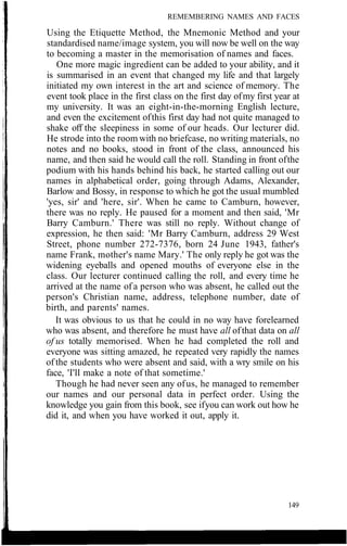 REMEMBERING NAMES AND FACES
Using the Etiquette Method, the Mnemonic Method and your
standardised name/image system, you will now be well on the way
to becoming a master in the memorisation of names and faces.
One more magic ingredient can be added to your ability, and it
is summarised in an event that changed my life and that largely
initiated my own interest in the art and science of memory. The
event took place in the first class on the first day ofmy first year at
my university. It was an eight-in-the-morning English lecture,
and even the excitement ofthis first day had not quite managed to
shake off the sleepiness in some of our heads. Our lecturer did.
He strode into the room with no briefcase, no writing materials, no
notes and no books, stood in front of the class, announced his
name, and then said he would call the roll. Standing in front ofthe
podium with his hands behind his back, he started calling out our
names in alphabetical order, going through Adams, Alexander,
Barlow and Bossy, in response to which he got the usual mumbled
'yes, sir' and 'here, sir'. When he came to Camburn, however,
there was no reply. He paused for a moment and then said, 'Mr
Barry Camburn.' There was still no reply. Without change of
expression, he then said: 'Mr Barry Camburn, address 29 West
Street, phone number 272-7376, born 24 June 1943, father's
name Frank, mother's name Mary.' The only reply he got was the
widening eyeballs and opened mouths of everyone else in the
class. Our lecturer continued calling the roll, and every time he
arrived at the name of a person who was absent, he called out the
person's Christian name, address, telephone number, date of
birth, and parents' names.
It was obvious to us that he could in no way have forelearned
who was absent, and therefore he must have all ofthat data on all
of us totally memorised. When he had completed the roll and
everyone was sitting amazed, he repeated very rapidly the names
of the students who were absent and said, with a wry smile on his
face, 'I'll make a note of that sometime.'
Though he had never seen any ofus, he managed to remember
our names and our personal data in perfect order. Using the
knowledge you gain from this book, see ifyou can work out how he
did it, and when you have worked it out, apply it.
149
 