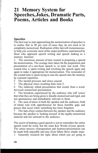 21 Memory System for
Speeches,Jokes, Dramatic Parts,
Poems, Articles and Books
Speeches
The best way to start approaching the memorisation ofspeeches is
to realise that in 90 per cent of cases they do not need to be
completely memorised. Realisation ofthis fact will instantaneous-
ly help you overcome most of the major problems experienced by
those who approach speech writing and speech making as a
memory function:
1 The enormous amount of time wasted in preparing a speech
for memorisation. The average time taken for the preparation and
presentation of a one-hour speech is, in total, one week. This
wasted time is spent writing and rewriting the speech again and
again to make it appropriate for memorisation. The remainder of
the wasted time is spent trying to ram the speech into the memory
by constant repetition.
2 The mental pressure and stress caused.
3 The physical stress resulting from item 2.
4 The relatively stilted presentation that results from a word-
for-word memorised presentation.
5 The boredom experienced by the audience who will 'sense'
that what they are being given is lineally memorised and rigid, and
not spontaneous and immediately relevant to them.
6 The aura of stress in both the speaker and the audience, both
of whom wait with apprehension for those horrible gaps and
pauses that occur when something has been forgotten.
7 The lack ofeye contact between the speaker and the audience
because the speaker is 'looking inward' at the rigidly memorised
material and not outward to the audience.
The secret ofmaking a good speech is not to remember the entire
speech word for word, but the main Key Words of your speech.
The entire process of preparation and memory/presentation can
be made both enjoyable and easy ifyou follow these simple steps:
1 Generally research the topic about which you are going to
150
 