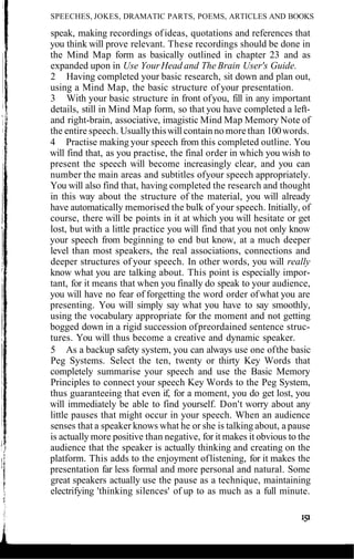 SPEECHES, JOKES, DRAMATIC PARTS, POEMS, ARTICLES AND BOOKS
speak, making recordings ofideas, quotations and references that
you think will prove relevant. These recordings should be done in
the Mind Map form as basically outlined in chapter 23 and as
expanded upon in Use YourHead and The Brain User's Guide.
2 Having completed your basic research, sit down and plan out,
using a Mind Map, the basic structure of your presentation.
3 With your basic structure in front ofyou, fill in any important
details, still in Mind Map form, so that you have completed a left-
and right-brain, associative, imagistic Mind Map Memory Note of
the entire speech. Usuallythiswill contain no more than 100words.
4 Practise making your speech from this completed outline. You
will find that, as you practise, the final order in which you wish to
present the speech will become increasingly clear, and you can
number the main areas and subtitles ofyour speech appropriately.
You will also find that, having completed the research and thought
in this way about the structure of the material, you will already
have automatically memorised the bulk of your speech. Initially, of
course, there will be points in it at which you will hesitate or get
lost, but with a little practice you will find that you not only know
your speech from beginning to end but know, at a much deeper
level than most speakers, the real associations, connections and
deeper structures of your speech. In other words, you will really
know what you are talking about. This point is especially impor-
tant, for it means that when you finally do speak to your audience,
you will have no fear of forgetting the word order ofwhat you are
presenting. You will simply say what you have to say smoothly,
using the vocabulary appropriate for the moment and not getting
bogged down in a rigid succession ofpreordained sentence struc-
tures. You will thus become a creative and dynamic speaker.
5 As a backup safety system, you can always use one ofthe basic
Peg Systems. Select the ten, twenty or thirty Key Words that
completely summarise your speech and use the Basic Memory
Principles to connect your speech Key Words to the Peg System,
thus guaranteeing that even if, for a moment, you do get lost, you
will immediately be able to find yourself. Don't worry about any
little pauses that might occur in your speech. When an audience
senses that a speaker knows what he or she is talking about, a pause
is actually more positive than negative, for it makes it obvious to the
audience that the speaker is actually thinking and creating on the
platform. This adds to the enjoyment oflistening, for it makes the
presentation far less formal and more personal and natural. Some
great speakers actually use the pause as a technique, maintaining
electrifying 'thinking silences' of up to as much as a full minute.
 