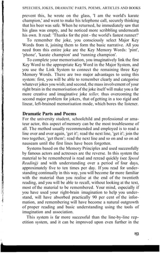 SPEECHES, JOKES, DRAMATIC PARTS, POEMS, ARTICLES AND BOOKS
prevent this, he wrote on the glass, 'I am the world's karate
champion,' and went to make his telephone call, securely thinking
that his beer was safe. When he returned, he immediately saw that
his glass was empty, and he noticed more scribbling underneath
his own. It read: 'Thanks for the pint - the world's fastest runner!'
To remember the joke, you consciously select Major Key
Words from it, joining them to form the basic narrative. All you
need from this entire joke are the Key Memory Words: 'pint',
'phone', 'karate champion' and 'running champion'.
To complete your memorisation, you imaginatively link the first
Key Word to the appropriate Key Word in the Major System, and
you use the Link System to connect the remaining three Key
Memory Words. There are two major advantages to using this
system: first, you will be able to remember clearly and categorise
whatever jokes you wish; and second, the mass involvement of your
right brain in the memorisation of the joke itself will make you a far
more creative and imaginative joke teller, thus overcoming the
second major problem for jokers, that of getting in a too rigid and
linear, left-brained memorisation mode, which bores the listener.
Dramatic Parts and Poems
For the university student, schoolchild and professional or ama-
teur actor, this aspect of memory can be the most troublesome of
all. The method usually recommended and employed is to read a
line over and over again, 'get it'; read the next line, 'get it'; join the
two together, 'get them'; read the next line and so on and so on ad
nauseam until the first lines have been forgotten.
Systems based on the Memory Principles and used successfully
by famous actors and actresses are the reverse. In this system the
material to be remembered is read and reread quickly (see Speed
Reading) and with understanding over a period of four days,
approximately five to ten times per day. If you read for under-
standing continually in this way, you will become far more familiar
with the material than you realise at the end of the twentieth
reading, and you will be able to recall, without looking at the text,
most of the material to be remembered. Your mind, especially if
you have used your right-brain imagination to help you under-
stand, will have absorbed practically 90 per cent of the infor-
mation, and remembering will have become a natural outgrowth
of proper reading and basic understanding using the tools of
imagination and association.
This system is far more successful than the line-by-line rep-
etition system, and it can be improved upon even further in the
 