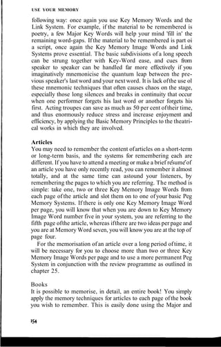 USE YOUR MEMORY
following way: once again you use Key Memory Words and the
Link System. For example, if the material to be remembered is
poetry, a few Major Key Words will help your mind 'fill in' the
remaining word-gaps. Ifthe material to be remembered is part oi
a script, once again the Key Memory Image Words and Link
Systems prove essential. The basic subdivisions of a long speech
can be strung together with Key-Word ease, and cues from
speaker to speaker can be handled far more effectively if you
imaginatively mnemonicise the quantum leap between the pre-
vious speaker's lastword and your next word. It is lack ofthe use ol
these mnemonic techniques that often causes chaos on the stage,
especially those long silences and breaks in continuity that occur
when one performer forgets his last word or another forgets his
first. Acting troupes can save as much as 50 per cent oftheir time,
and thus enormously reduce stress and increase enjoyment and
efficiency, by applying the Basic Memory Principles to the theatri-
cal works in which they are involved.
Articles
You may need to remember the content ofarticles on a short-term
or long-term basis, and the systems for remembering each are
different. If you have to attend a meeting or make a brief resume of
an article you have only recently read, you can remember it almost
totally, and at the same time can astound your listeners, by
remembering the pages to which you are referring. The method is
simple: take one, two or three Key Memory Image Words from
each page of the article and slot them on to one ofyour basic Peg
Memory Systems. If there is only one Key Memory Image Word
per page, you will know that when you are down to Key Memory
Image Word number five in your system, you are referring to the
fifth page ofthe article, whereas ifthere are two ideas per page and
you are at Memory Word seven, you will know you are at the top of
page four.
For the memorisation of an article over a long period oftime, it
will be necessary for you to choose more than two or three Key
Memory Image Words per page and to use a more permanent Peg
System in conjunction with the review programme as outlined in
chapter 25.
Books
It is possible to memorise, in detail, an entire book! You simply
apply the memory techniques for articles to each page ofthe book
you wish to remember. This is easily done using the Major and
 