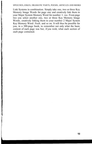 SPEECHES, JOKES, DRAMATIC PARTS, POEMS, ARTICLES AND BOOKS
Link Systems in combination. Simply take one, two or three Key
Memory Image Words for page one and creatively link them to
your Major System Memory Word for number 1: tea. From page
two you select another one, two or three Key Memory Image
Words, creatively linking them to your number 2 Major System
Key Memory Word: Noah, and so on. It will thus be possible for
you, in a 300-page book, to remember not only what the basic
content of each page was but, if you wish, what each section of
each page contained.
 