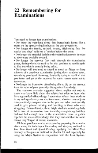 22 Remembering for
Examinations
You need no longer fear examinations:
• No more the year-long dread that increasingly looms like a
storm on the approaching horizon as the year progresses.
• No longer the frantic, rushed, sweaty, frightening final few
weeks' and days' build-up of tension before the event.
• No longer the stressful dash into the examination room in order
to save every available second.
• No longer the nervous first rush through the examination
paper, during which you read so fast that you have to read it again
to find out what is actually being asked.
• No longer will you need to spend as much as fifteen to thirty
minutes of a one-hour examination jotting down random notes,
scratching your head, frowning, frantically trying to recall all that
you know and yet at the moment for some reason seem not to
remember.
• No longer the frustration ofnot being able to dig out the essence
from the mire of your generally disorganised knowledge.
The common scenario suggested above applies not only to
those who know little about the subject but often to those who
have a great deal ofknowledge. I remember at least three students
in my undergraduate years who knew more about certain subjects
than practically everyone else in the year and who consequently
used to give private tutoring and coaching to those who were
struggling. Extraordinarily, these bright students would regularly
fail to excel at examination time, invariably complaining that they
had not had enough time in the examination room to gather
together the mass of knowledge that they had and that for some
reason they 'forgot' at critical moments.
All these problems can be overcome by preparing for examin-
ations using the techniques for reading and studying outlined in
Use Your Head and Speed Reading, applying the Mind Map
memory techniques as outlined in chapter 23 and especially by
using the Major System in conjunction with the Link System.
156
 