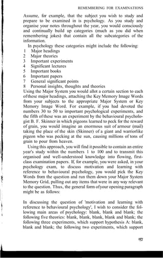REMEMBERING FOR EXAMINATIONS
Assume, for example, that the subject you wish to study and
prepare to be examined in is psychology. As you study and
organise your notes throughout the year, you would consciously
and continually build up categories (much as you did when
remembering jokes) that contain all the subcategories of the
information.
In psychology these categories might include the following:
1 Major headings
2 Major theories
3 Important experiments
4 Significant lectures
5 Important books
6 Important papers
7 General significant points
8 Personal insights, thoughts and theories
Using the Major System you would allot a certain section to each
ofthese major headings, attaching the Key Memory Image Words
from your subjects to the appropriate Major System or Key
Memory Image Word. For example, if you had devoted the
numbers 30 to 50 to important psychological experiments, and
the fifth ofthese was an experiment by the behavioural psycholo-
gist B. F. Skinner in which pigeons learned to peck for the reward
of grain, you would imagine an enormous suit of armour (mail)
taking the place of the skin (Skinner) of a giant and warriorlike
pigeon who was pecking at the sun, causing millions of tons of
grain to pour from heaven.
Using this approach, you will find it possible to contain an entire
year's study within the numbers 1 to 100 and to transmit this
organised and well-understood knowledge into flowing, first-
class examination papers. If, for example, you were asked, in your
psychology exam, to discuss motivation and learning with
reference to behavioural psychology, you would pick the Key
Words from the question and run them down your Major System
Memory Grid, pulling out any items that were in any way relevant
to the question. Thus, the general form ofyour opening paragraph
might be as follows:
In discussing the question of 'motivation and learning with
reference to behavioural psychology', I wish to consider the fol-
lowing main areas of psychology: blank, blank and blank; the
following five theories: blank, blank, blank, blank and blank; the
following three experiments, which support hypothesis A: blank,
blank and blank; the following two experiments, which support
 