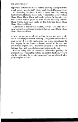 USE YOUR MEMORY
hypothesis B: blank and blank; and the followingfiveexperiments,
which support hypothesis C: blank, blank, blank, blank and blank.
In discussing the above, I wish to quote from the following
books: blank, blank and blank; make reference to papers by blank,
blank, blank, blank, blank and blank; include further references
from course lectures given by blank on the following subjects:
blank, blank, blank and blank; on the following dates: blank,
blank, blank and blank.
And finally, in the conclusion of my answer, I will add a few of
my own insights and thoughts in the following areas: blank, blank,
blank, blank and blank.
As you can see, you are already well on the way to a good grade,
and at this stage you are still breezing through the introduction to
your answer! It is worth emphasising that in any subject area the
last category in your Memory System should be for your own
creative and original ideas. It is in this category that the difference
between first- and second-class examination results lies.
Besides being able to remember information perfectly for
examinations, by using the systems outlined in this book, you will
also be cultivating the creative powers of your mind that lead to
your complete success.
158
 