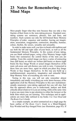 23 Notes for Remembering -
Mind Maps
Most people forget what they note because they use only a tiny
fraction of their brain in the note-taking process. Standard note-
taking systems use sentences, phrases, lists and lines, and
numbers. Such systems use only the left-brained Basic Memory
Principles of order, sequence and number, leaving out imagin-
ation, association, exaggeration, contraction, absurdity, humour,
colour, rhythm, the senses, sexuality and sensuality.
In order to make notes well, you have to break with tradition and
use both the left and right sides of your brain, as well as all the
fundamental Memory Principles. In this system of note taking,
you use blank unlined pages, using a Key Memory Image (right
brain) that summarises the central theme of the note you are
making. From this central image you have a series of connecting
lines (left brain) on which are written (left brain) or drawn (right
brain) the Key Image Words or actual images themselves of the
main sub-areas and sub-themes you wish to note. Connected to
these lines are more lines, again on which you place Key Image
Words or Key Images themselves. In this way you build up a
multidimensional, associative, imaginative and colourful Mind
Map Memory Note of everything you wish to note.
Noting in this way, you will not only remember almost
immediately and totally everything you write down because ofthe
application of all the Memory Principles to this new multidimen-
sionally mnemonic note-taking approach but you will also find
that the approach allows you to understand, analyse and think
critically about whatever it is you are noting, while at the same time
it gives you more time to pay attention to either the lecturer or the
book from which you are learning. This technique and its appli-
cations are more fully outlined in my books Use Your Head and
TheBrain User's Guide.
As a simple example, an artist summarised on a single page the
basic outline of The Brain User's Guide in a Mind-Mapped,
Key-Worded and Key-Imaged Note (see illustration, page 83). If
 