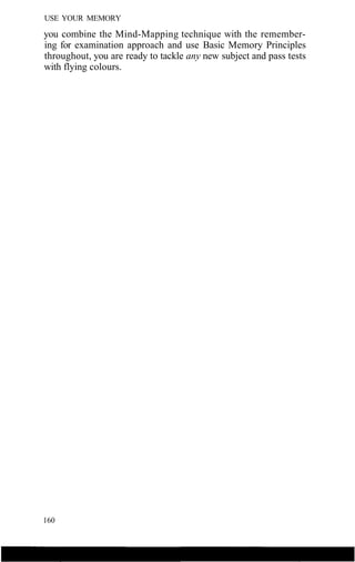 USE YOUR MEMORY
you combine the Mind-Mapping technique with the remember-
ing for examination approach and use Basic Memory Principles
throughout, you are ready to tackle any new subject and pass tests
with flying colours.
160
 