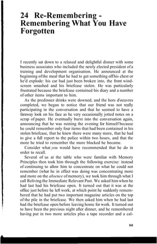 24 Re-Remembering -
Remembering What You Have
Forgotten
I recently sat down to a relaxed and delightful dinner with some
business associates who included the newly elected president of a
training and development organisation. He announced at the
beginning ofthe meal that he had to get something offhis chest or
he'd explode: his car had just been broken into, the front wind-
screen smashed and his briefcase stolen. He was particularly
frustrated because the briefcase contained his diary and a number
of other items important to him.
As the predinner drinks were downed, and the hors d'oeuvres
completed, we began to notice that our friend was not really
participating in the conversation and that he seemed to have a
faraway look on his face as he very occasionally jotted notes on a
scrap of paper. He eventually burst into the conversation again,
announcing that he was ruining the evening for himself because
he could remember only four items that had been contained in his
stolen briefcase, that he knew there were many more, that he had
to give a full report to the police within two hours, and that the
more he tried to remember the more blocked he became.
Consider what you would have recommended that he do in
order to recall.
Several of us at the table who were familiar with Memory
Principles then took him through the following exercise: instead
of continuing to allow him to concentrate on what he could not
remember (what he in effect was doing was concentrating more
and more on the absence ofmemory), we took him through what I
call Reliving the Immediate Relevant Past. We asked him when he
had last had his briefcase open. It turned out that it was at the
office just before he left work, at which point he suddenly remem-
bered that he had put two important magazine articles on the top
of the pile in the briefcase. We then asked him when he had last
had the briefcase open before leaving home for work. It turned out
to have been the previous night after dinner, and he remembered
having put in two more articles plus a tape recorder and a cal-
161
 