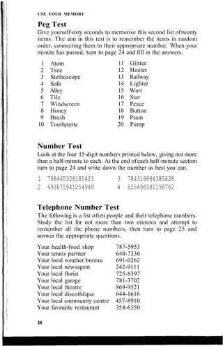 USE YOUR MEMORY
Peg Test
Give yourselfsixty seconds to memorise this second list oftwenty
items. The aim in this test is to remember the items in random
order, connecting them to their appropriate number. When your
minute has passed, turn to page 24 and fill in the answers.
Number Test
Look at the four 15-digit numbers printed below, giving not more
than a half-minute to each. At the end ofeach half-minute section
turn to page 24 and write down the number as best you can.
1 798465328185423
2 493875941254945
3 784319884385628
4 825496581198762
Telephone Number Test
The following is a list often people and their telephone numbers.
Study the list for not more than two minutes and attempt to
remember all the phone numbers, then turn to page 25 and
answer the appropriate questions.
Your health-food shop 787-5953
Your tennis partner 640-7336
Your local weather bureau 691-0262
Your local newsagent 242-9111
Your local florist 725-8397
Your local garage 781-3702
Your local theatre 869-9521
Your local discotheque 644-1616
Your local community centre 457-8910
Your favourite restaurant 354-6350
18
1 Atom
2 Tree
3 Stethoscope
4 Sofa
5 Alley
6 Tile
7 Windscreen
8 Honey
9 Brush
10 Toothpaste
11 Glitter
12 Heater
13 Railway
14 Lighter
15 Wart
16 Star
17 Peace
18 Button
19 Pram
20 Pump
 