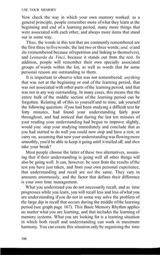 USE YOUR MEMORY
Now check the way in which your own memory worked: as a
general principle, people remember more ofwhat they learn at the
beginning and end of a learning period, many more things that
were associated with each other, and always more items that stand
out in some way.
Thus, the words in this test that are commonly remembered are
the first three tofivewords; the last two or three words; and, o/and
the (remembered because ofrepetition and linking to themselves),
and Leonardo da Vinci, because it stands out from the rest. In
addition, people will remember their own specially associated
groups of words within the list, as well as words that for some
personal reason are outstanding to them.
It is important to observe what was not remembered: anything
that was not at the beginning or end of the learning period, that
was not associated with other parts ofthe learning period, and that
was not in any way outstanding. In many cases, this means that the
entire bulk of the middle section of the learning period can be
forgotten. Relating all of this to yourself and to time, ask yourself
the following question: ifyou had been studying a difficult text for
forty minutes, had found your understanding fairly poor
throughout, and had noticed that during the last ten minutes of
your reading your understanding had begun to improve slightly,
would you: stop your studying immediately and conclude that as
you had started to do well you could now stop and have a rest; or
carry on, assuming that now your understanding wasflowingmore
smoothly, you'd be able to keep it going until it trailed off, and then
take your break?
Most people choose the latter of these two alternatives, assum-
ing that if their understanding is going well all other things will
also be going well. It can, however, be seen from the results ofthe
test you have just taken, and from your own personal experience,
that understanding and recall are not the same. They vary in
amounts enormously, and the factor that defines their difference
is your own time management.
What you understand you do not necessarily recall, and as time
progresses while you learn, you will recall less and less ofwhat you
are understanding ifyou do not in some way solve the problem of
the large dip in recall that occurs during the middle ofthe learning
period (see graph page 167). This Basic Memory Rhythm applies
no matter what you are learning, and that includes the learning of
memory systems. What you are looking for is a learning situation
in which both recall and understanding can work in maximum
harmony. You can create this situation only by organising the time
166
 