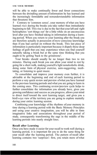 USE YOUR MEMORY
will be able to make continually fewer and fewer connections
between the dwindling amount ofinformation he has learned and
the increasingly formidable and nonunderstandable information
that threatens him.
5 Contrary to 'common sense', your memory of what you have
learned rises during the breaks you take rather than immediately
beginning to fall. This rise is due to the fact that your left and right
hemispheres 'sort things out' for a little while on an unconscious
level after you have finished taking in information during a learn-
ing period. When you return to your learning after the break you
are therefore actually in possession of more conscious knowledge
than if you had carried on without the break. This last piece of
information is particularly important because it dispels those deep
feelings of guilt that you may experience when you find yourself
naturally taking a break but at the same time thinking that you
ought to be getting 'back to the grindstone'.
Your breaks should usually be no longer than two to ten
minutes. During each break you can allow your mind to rest by
going for a short walk, making yourselfa light nonalcoholic drink,
doing some form of physical exercise, auto-suggesting, medi-
tating, or listening to quiet music.
To consolidate and improve your memory even further, it is
advisable at the beginning and end of each learning period to
perform a very quick review and preview ofwhat you have learned
in the previous learning periods and what you are going to learn in
the coming ones. This continuing review/preview cycle helps to
further consolidate the information you already have, gives you
growing confidence and success as you progress, allows your mind
to direct itself toward the next learning target, and gives you a
bird's-eye view of the territory you are going to explore mentally
during your entire learning session.
Combining your knowledge of the rhythms ofyour memory in
time during a learning period with the Basic Memory Principles
and using your creative imagination, you will be able to form
imaginative links and associations throughout your period of
study, consequently transforming the sags in the middle of the
learning periods into nearly straight lines.
Recall after Learning
Once you have made it easier for your recall to work well during a
learning period, it is important for you to do the same thing for
your recall after the learning period. The pattern of recall after
learning contains two 'surprises': first, you retain more of what
168
 