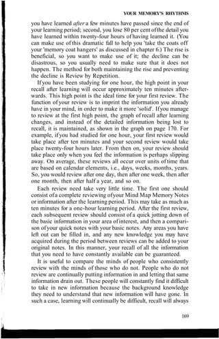 YOUR MEMORY'S RHYTHMS
you have learned after a few minutes have passed since the end of
your learning period; second, you lose 80 per cent ofthe detail you
have learned within twenty-four hours of having learned it. (You
can make use of this dramatic fall to help you 'take the coats off
your 'memory coat hangers' as discussed in chapter 6.) The rise is
beneficial, so you want to make use of it; the decline can be
disastrous, so you usually need to make sure that it does not
happen. The method for both maintaining the rise and preventing
the decline is Review by Repetition.
If you have been studying for one hour, the high point in your
recall after learning will occur approximately ten minutes after-
wards. This high point is the ideal time for your first review. The
function of your review is to imprint the information you already
have in your mind, in order to make it more 'solid'. Ifyou manage
to review at the first high point, the graph of recall after learning
changes, and instead of the detailed information being lost to
recall, it is maintained, as shown in the graph on page 170. For
example, if you had studied for one hour, your first review would
take place after ten minutes and your second review would take
place twenty-four hours later. From then on, your review should
take place only when you feel the information is perhaps slipping
away. On average, these reviews all occur over units of time that
are based on calendar elements, i.e., days, weeks, months, years.
So, you would review after one day, then after one week, then after
one month, then after half a year, and so on.
Each review need take very little time. The first one should
consist ofa complete reviewing ofyour Mind Map Memory Notes
or information after the learning period. This may take as much as
ten minutes for a one-hour learning period. After the first review,
each subsequent review should consist of a quick jotting down of
the basic information in your area ofinterest, and then a compari-
son ofyour quick notes with your basic notes. Any areas you have
left out can be filled in, and any new knowledge you may have
acquired during the period between reviews can be added to your
original notes. In this manner, your recall of all the information
that you need to have constantly available can be guaranteed.
It is useful to compare the minds of people who consistently
review with the minds of those who do not. People who do not
review are continually putting information in and letting that same
information drain out. These people will constantly find it difficult
to take in new information because the background knowledge
they need to understand that new information will have gone. In
such a case, learning will continually be difficult, recall will always
169
 
