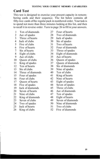 TESTING YOUR CURRENT MEMORY CAPABILITIES
Card Test
This test is designed to exercise your present capacity in remem-
bering cards and their sequence. The list below contains all
fifty-two cards ofthe regular pack in numbered order. Your task is
to spend not more than three minutes looking at this list, and then
to recall it in reverse order. Turn to page 26 to fill in your answers.
1 Ten of diamonds
2 Ace of spades
3 Three of hearts
4 Jack of clubs
5 Five of clubs
6 Five of hearts
7 Six of hearts
8 Eight of clubs
9 Ace of clubs
10 Queen of clubs
11 King of spades
12 Ten of hearts
13 Six of clubs
14 Three of diamonds
15 Four of spades
16 Four of clubs
17 Queen of hearts
18 Five of spades
19 Jack of diamonds
20 Seven of hearts
21 Nine of clubs
22 King of diamonds
23 Seven of clubs
24 Two of spades
25 Jack of hearts
26 King of clubs
27 Four of hearts
28 Two of diamonds
29 Jack of spades
30 Six of spades
31 Two of hearts
32 Four of diamonds
33 Three of spades
34 Eight of diamonds
35 Ace of hearts
36 Queen of spades
37 Queen of diamonds
38 Six of diamonds
39 Nine of spades
40 Ten of clubs
41 King of hearts
42 Nine of hearts
43 Eight of spades
44 Seven of spades
45 Three of clubs
46 Ace of diamonds
47 Ten of spades
48 Eight of hearts
49 Seven of diamonds
50 Nine of diamonds
51 Two of clubs
52 Five of diamonds
19
 