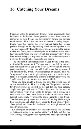 26 Catching Your Dreams
Standard ability to remember dreams varies enormously from
individual to individual. Some people, in fact, have such bad
memories for their dreams that they sincerely believe that they are
nondreamers. This is not the case, for research during the past
twenty years has shown that every human being has regular
periods throughout the night during which dreaming takes place.
This is evidenced by Rapid Eye Movement, in which the eyelids
flicker and flutter, and occasionally the entire body twitches, as the
body internally 'sees' and 'moves' with the imaginary story. Ifyou
have a cat or a dog, you may have noticed this kind ofactivity while
it sleeps, for most higher mammals also dream.
The first step in the memorisation ofyour dreams is the actual
retrieval of the dream itself. This you can accomplish by 'setting'
your mind just before you go to sleep. As you begin to drift off,
gently and firmly repeat to yourself, 'I will remember my dream, I
will remember my dream, I will remember my dream.' This will
'programme' your brain to give priority when you awake to the
recall ofthe dream. It may take as many as three weeks before you
'catch' your first one, but the process is infallible.
Once you have caught a dream, you enter the second stage of
dream memorisation. This is a tricky and 'dangerous' moment,
for if you become too excited by the fact that you have actually
caught one, you will lose it. This is because, for this type of
memorisation, your brain needs to remain, for a while, in a
nonexcited state. You must learn to maintain an almost medi-
tational calm, gently reviewing the main elements of the dream.
You then very gently select two or three of the Key Main Images
from the dream, and attach these, using the Basic Memory Prin-
ciples (which are dreamlike in themselves) through one of your
basic Peg Systems.
Let's imagine, for example, that you had dreamed that you were
an Eskimo stranded on an ice-floe at the North Pole and that you
were writing, with gigantic felt-tipped pens, messages for help in
172
 