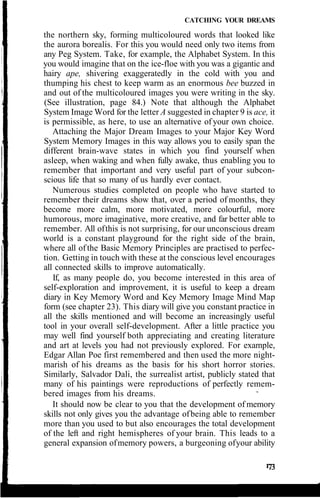 CATCHING YOUR DREAMS
the northern sky, forming multicoloured words that looked like
the aurora borealis. For this you would need only two items from
any Peg System. Take, for example, the Alphabet System. In this
you would imagine that on the ice-floe with you was a gigantic and
hairy ape, shivering exaggeratedly in the cold with you and
thumping his chest to keep warm as an enormous bee buzzed in
and out of the multicoloured images you were writing in the sky.
(See illustration, page 84.) Note that although the Alphabet
System Image Word for the letter A suggested in chapter 9 is ace, it
is permissible, as here, to use an alternative of your own choice.
Attaching the Major Dream Images to your Major Key Word
System Memory Images in this way allows you to easily span the
different brain-wave states in which you find yourself when
asleep, when waking and when fully awake, thus enabling you to
remember that important and very useful part of your subcon-
scious life that so many of us hardly ever contact.
Numerous studies completed on people who have started to
remember their dreams show that, over a period of months, they
become more calm, more motivated, more colourful, more
humorous, more imaginative, more creative, and far better able to
remember. All ofthis is not surprising, for our unconscious dream
world is a constant playground for the right side of the brain,
where all of the Basic Memory Principles are practised to perfec-
tion. Getting in touch with these at the conscious level encourages
all connected skills to improve automatically.
If, as many people do, you become interested in this area of
self-exploration and improvement, it is useful to keep a dream
diary in Key Memory Word and Key Memory Image Mind Map
form (see chapter 23). This diary will give you constant practice in
all the skills mentioned and will become an increasingly useful
tool in your overall self-development. After a little practice you
may well find yourself both appreciating and creating literature
and art at levels you had not previously explored. For example,
Edgar Allan Poe first remembered and then used the more night-
marish of his dreams as the basis for his short horror stories.
Similarly, Salvador Dali, the surrealist artist, publicly stated that
many of his paintings were reproductions of perfectly remem-
bered images from his dreams.
It should now be clear to you that the development of memory
skills not only gives you the advantage ofbeing able to remember
more than you used to but also encourages the total development
of the left and right hemispheres of your brain. This leads to a
general expansion ofmemory powers, a burgeoning ofyour ability
 