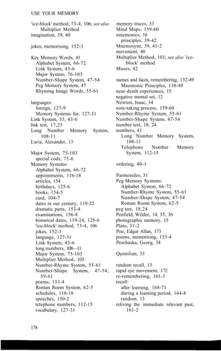 USE YOUR MEMORY
'ice-block' method, 73-4, 106; see also
Multiplier Method
imagination, 39, 40
jokes, memorising, 152-3
Key Memory Words, 41
Alphabet System, 66-72
Link System, 43-6
Major System, 76-103
Number-Shape System, 47-54
Peg Memory System, 47
Rhyming Image Words, 55-61
languages:
foreign, 127-9
Memory Systems for, 127-31
Link System, 33, 43-6
link test, 17,23
Long Number Memory System,
108-11
Luria, Alexander, 13
Major System, 75-103
special code, 75-6
Memory Systems:
Alphabet System, 66-72
appointments, 116-18
articles, 154
birthdays, 125-6
books, 154-5
card, 104-7
dates in our century, 119-22
dramatic parts, 153-4
examinations, 156-8
historical dates, 119-24, 125-6
'ice-block' method, 73-4, 106
jokes, 152-3
language, 127-31
Link System, 43-6
long numbers, 108—11
Major System, 75-103
Multiplier Method, 103
Number-Rhyme System, 55-61
Number-Shape System, 47-54,
59-61
poems, 153-4
Roman Room System, 62-5
schedules, 116-18
speeches, 150-2
telephone numbers, 112-15
vocabulary, 127-31
memory traces, 33
Mind Maps, 159-60
mnemonics, 16
principles, 39-42
Mnemosyne, 39, 41-2
movement, 40
Multiplier Method, 103; see also 'ice-
block' method
Muses, 42
names and faces, remembering, 132-49
Mnemonic Principles, 138-49
near-death experiences, 15
negative mental set, 12
Newton, Isaac, 34
note-taking process, 159-60
Number-Rhyme System, 55-61
Number-Shape System, 47-54
number test, 18, 24
numbers, 41
Long Number Memory System,
108-11
Telephone Number Memory
System, 112-15
ordering, 40-1
Parmenides, 31
Peg Memory Systems:
Alphabet System, 66-72
Number-Rhyme System, 55-61
Number-Shape System, 47-54
Roman Room System, 62-5
peg test, 18,24
Penfield, Wilder, 14, 35, 36
photographic memory, 15
Plato, 31-2
Poe, Edgar Allan, 173
poems, memorising, 153-4
Prochaska, Georg, 34
Quintilian, 33
random recall, 13
rapid eye movement, 172
re-remembering, 161-3
recall:
after learning, 168-71
during a learning period, 164-8
random, 13
reliving the immediate relevant past,
161-2
178
 