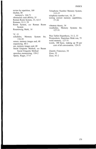 review by repetition, 169
rhythm, 40
memory's, 164-71
ribonucleic acid (RNA), 35
Roman Room System, 33, 62-5
Romans, 32-3, 39
Room System, see Roman Room
System
Rosensweig, Mark, 14
'S', 13
schedules, Memory System for,
116-18
senses, memory images and, 40
sequencing, 40-1
sex, memory images and, 40
Social Etiquette Method, see Buzan
Social Etiquette Method
speeches, memorising, 150-2
Sperry, Roger, 37-8
INDEX
Telephone Number Memory System,
112-15
telephone number test, 18, 25
testing current memory capabilities,
17-30
vibratory theory, 34
vocabulary, Memory Systems for,
127-31
Wax Tablet Hypothesis, 31-2, 33
Wennsshein, Stanislaus Mink von, 75
word memory, 127-31
words, 100 basic, making up 50 per
cent of all conversation, 129-31
Zanotti, Francesco, 34
Zeno, 32
Zeus, 41-2
179
 