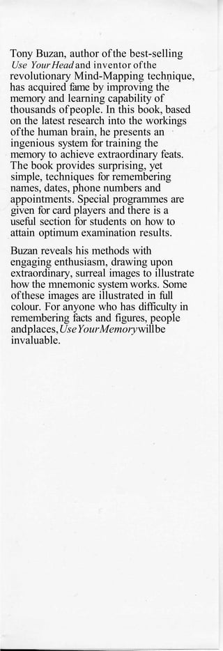 Tony Buzan, author of the best-selling
Use YourHead and inventor ofthe
revolutionary Mind-Mapping technique,
has acquired fame by improving the
memory and learning capability of
thousands ofpeople. In this book, based
on the latest research into the workings
ofthe human brain, he presents an
ingenious system for training the
memory to achieve extraordinary feats.
The book provides surprising, yet
simple, techniques for remembering
names, dates, phone numbers and
appointments. Special programmes are
given for card players and there is a
useful section for students on how to
attain optimum examination results.
Buzan reveals his methods with
engaging enthusiasm, drawing upon
extraordinary, surreal images to illustrate
how the mnemonic system works. Some
ofthese images are illustrated in full
colour. For anyone who has difficulty in
remembering facts and figures, people
andplaces,UseYourMemorywillbe
invaluable.
 