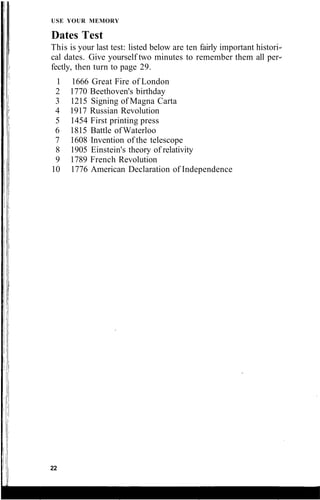 USE YOUR MEMORY
Dates Test
This is your last test: listed below are ten fairly important histori-
cal dates. Give yourself two minutes to remember them all per-
fectly, then turn to page 29.
1 1666 Great Fire of London
2 1770 Beethoven's birthday
3 1215 Signing of Magna Carta
4 1917 Russian Revolution
5 1454 First printing press
6 1815 Battle of Waterloo
7 1608 Invention of the telescope
8 1905 Einstein's theory of relativity
9 1789 French Revolution
10 1776 American Declaration of Independence
22
 