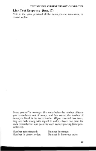 TESTING YOUR CURRENT MEMORY CAPABILITIES
Link Test Response (See p. 17)
Note in the space provided all the items you can remember, in
correct order.
Score yourself in two ways: first enter below the number of items
you remembered out of twenty, and then record the number of
items you listed in the correct order. (If you reversed two items,
they are both wrong with regard to order.) Score one point for
each remembered; one point for each correct placing (total pos-
sible: 40).
Number remembered:
Number in correct order:
Number incorrect:
Number in incorrect order:
23
 