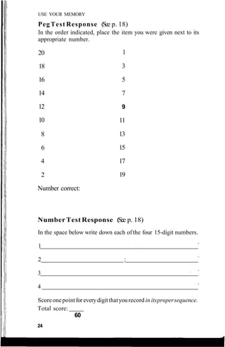 USE YOUR MEMORY
Peg Test Response (See p. 18)
In the order indicated, place the item you were given next to its
appropriate number.
Number Test Response (See p. 18)
In the space below write down each ofthe four 15-digit numbers.
1
2 :
3
4
Scoreonepointforeverydigitthatyou record in itspropersequence.
Total score:
60
24
20
18
16
14
12
10
8
6
4
2
Number correct:
1
3
5
7
9
11
13
15
17
19
 