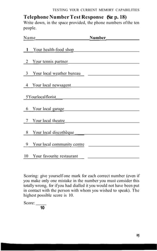 TESTING YOUR CURRENT MEMORY CAPABILITIES
Telephone Number Test Response (See p. 18)
Write down, in the space provided, the phone numbers ofthe ten
people.
Scoring: give yourself one mark for each correct number (even if
you make only one mistake in the number you must consider this
totally wrong, for ifyou had dialled it you would not have been put
in contact with the person with whom you wished to speak). The
highest possible score is 10.
Score:
10
Name Number
1 Your health-food shop
2 Your tennis partner
3 Your local weather bureau
4 Your local newsagent
5Yourlocalflorist
6 Your local garage
7 Your local theatre
8 Your local discotheque
9 Your local community centre
10 Your favourite restaurant
 