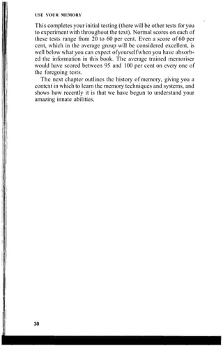 USE YOUR MEMORY
This completes your initial testing (there will be other tests for you
to experiment with throughout the text). Normal scores on each of
these tests range from 20 to 60 per cent. Even a score of 60 per
cent, which in the average group will be considered excellent, is
well below what you can expect ofyourselfwhen you have absorb-
ed the information in this book. The average trained memoriser
would have scored between 95 and 100 per cent on every one of
the foregoing tests.
The next chapter outlines the history of memory, giving you a
context in which to learn the memory techniques and systems, and
shows how recently it is that we have begun to understand your
amazing innate abilities.
30
 